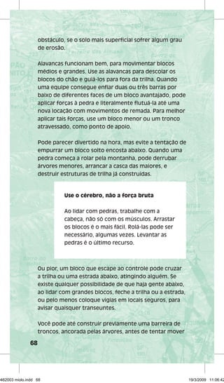 68 
obstáculo, se o solo mais superfi cial sofrer algum grau 
de erosão. 
Alavancas funcionam bem, para movimentar blocos 
médios e grandes. Use as alavancas para descolar os 
blocos do chão e guiá-los para fora da trilha. Quando 
uma equipe consegue enfi ar duas ou três barras por 
baixo de diferentes faces de um bloco avantajado, pode 
aplicar forças à pedra e literalmente fl utuá-la até uma 
nova locação com movimentos de remada. Para melhor 
aplicar tais forças, use um bloco menor ou um tronco 
atravessado, como ponto de apoio. 
Pode parecer divertido na hora, mas evite a tentação de 
empurrar um bloco solto encosta abaixo. Quando uma 
pedra começa a rolar pela montanha, pode derrubar 
árvores menores, arrancar a casca das maiores, e 
destruir estruturas de trilha já construídas. 
Use o cérebro, não a força bruta 
Ao lidar com pedras, trabalhe com a 
cabeça, não só com os músculos. Arrastar 
os blocos é o mais fácil. Rolá-las pode ser 
necessário, algumas vezes. Levantar as 
pedras é o último recurso. 
Ou pior, um bloco que escape ao controle pode cruzar 
a trilha ou uma estrada abaixo, atingindo alguém. Se 
existe qualquer possibilidade de que haja gente abaixo, 
ao lidar com grandes blocos, feche a trilha ou a estrada, 
ou pelo menos coloque vigias em locais seguros, para 
avisar quaisquer transeuntes. 
Você pode até construir previamente uma barreira de 
troncos, ancorada pelas árvores, antes de tentar mover 
29462003 miolo.indd 68 19/3/2009 11:06:42 
 