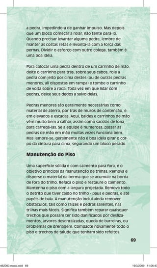69 
a pedra, impedindo-a de ganhar impulso. Mas depois 
que um bloco começar a rolar, não tente pará-lo. 
Quando precisar levantar alguma pedra, lembre de 
manter as costas retas e levantá-la com a força das 
pernas. Dividir o esforço com outro colega, também é 
uma boa idéia. 
Para colocar uma pedra dentro de um carrinho de mão, 
deite o carrinho para trás, sobre seus cabos, role a 
pedra com jeito por cima destes (ou de outras pedras 
menores, ali dispostas em rampa) e tombe o carrinho 
de volta sobre a roda. Toda vez em que lidar com 
pedras, deixe seus dedos a salvo delas. 
Pedras menores são geralmente necessárias como 
material de aterro, por trás de muros de contenção, e 
em elevados e escadas. Aqui, baldes e carrinhos de mão 
vêm muito bem a calhar, assim como sacolas de lona, 
para carregá-las. Se a equipe é numerosa, passar as 
pedras de mão em mão muitas vezes funciona bem. 
Mas lembre-se, geralmente não é boa idéia girar o cor-po 
da cintura para cima, segurando um bloco pesado. 
Manutenção do Piso 
Uma superfície sólida e com caimento para fora, é o 
objetivo principal da manutenção de trilhas. Remova e 
disperse o material da berma que se acumule na borda 
de fora do trilho. Refaça o piso e restaure o caimento. 
Mantenha o piso com a largura projetada. Remova todo 
o detrito que tiver caído no trilho - paus e pedras, e até 
papéis de bala. A manutenção inclui ainda remover 
obstáculos, tais como raízes e pedras salientes, nas 
trilhas mais fáceis. Significa também reparar quaisquer 
trechos que possam ter sido danificados por desliza-mentos, 
árvores desenraizadas, queda de barreiras, ou 
problemas de drenagem. Compacte novamente todo o 
piso e trechos de talude que tenham sido refeitos. 
29462003 miolo.indd 69 19/3/2009 11:06:43 
 