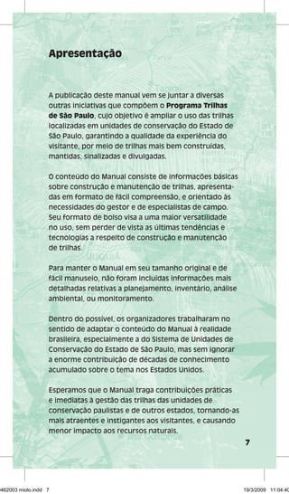 7 
Apresentação 
A publicação deste manual vem se juntar a diversas 
outras iniciativas que compõem o Programa Trilhas 
de São Paulo, cujo objetivo é ampliar o uso das trilhas 
localizadas em unidades de conservação do Estado de 
São Paulo, garantindo a qualidade da experiência do 
visitante, por meio de trilhas mais bem construídas, 
mantidas, sinalizadas e divulgadas. 
O conteúdo do Manual consiste de informações básicas 
sobre construção e manutenção de trilhas, apresenta-das 
em formato de fácil compreensão, e orientado às 
necessidades do gestor e de especialistas de campo. 
Seu formato de bolso visa a uma maior versatilidade 
no uso, sem perder de vista as últimas tendências e 
tecnologias a respeito de construção e manutenção 
de trilhas. 
Para manter o Manual em seu tamanho original e de 
fácil manuseio, não foram incluídas informações mais 
detalhadas relativas a planejamento, inventário, análise 
ambiental, ou monitoramento. 
Dentro do possível, os organizadores trabalharam no 
sentido de adaptar o conteúdo do Manual à realidade 
brasileira, especialmente a do Sistema de Unidades de 
Conservação do Estado de São Paulo, mas sem ignorar 
a enorme contribuição de décadas de conhecimento 
acumulado sobre o tema nos Estados Unidos. 
Esperamos que o Manual traga contribuições práticas 
e imediatas à gestão das trilhas das unidades de 
conservação paulistas e de outros estados, tornando-as 
mais atraentes e instigantes aos visitantes, e causando 
menor impacto aos recursos naturais. 
29462003 miolo.indd 7 19/3/2009 11:04:40 
 