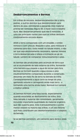 70 
Desbarrancamentos e Bermas 
Em trilhas de encosta, desbarrancamentos são a terra, 
pedras, e outros detritos que desmoronaram para 
dentro do piso, estreitando a passarela. Este material 
precisa ser removido (figura 30). E fazer isso é trabalho 
duro. Mas desbarrancamento que não é removido, é 
uma das principais razões para que as trilhas deslizem 
insidiosamente encosta abaixo. 
Afofe a terra compactada com um enxadão, e então 
remova-a com uma pá. Reajuste o piso, para restaurar o 
caimento para fora. Evite mexer no talude inteiro, a não 
ser que seja absolutamente necessário. Apenas remova 
a terra desbarrancada e refaça a inclinação ao pé do 
talude. Lembre de compactar minuciosamente o piso. 
As bermas são produzidas pelo acúmulo de terra que 
vai se acumulando do lado externo da trilha, formando 
uma barreira que impede a água de escoar para fora. 
Bermas se formam quando a água escava o piso 
insuficientemente compactado durante a construção, 
deixando um meio-fio de terra na beirada da trilha. 
Conseqüentemente a água corre ao longo do piso, 
ganhando volume e carregando ainda mais terra - e 
formando uma berma ainda maior. Removê-la é sempre 
a melhor prática. 
As bermas formam uma falsa borda, especialmente 
quando associadas ao deslizamento da trilha. Esta 
falsa beirada é material não consolidado, geralmente 
incluindo importante quantidade de material orgânico, 
que não suporta peso. Este é provavelmente o ponto 
menos estável na maioria das trilhas, e um dos fatores 
que mais contribuem aos desmoronamentos e colapsos 
da beirada. 
Se as bermas persistem, um caimento para dentro pode 
29462003 miolo.indd 70 19/3/2009 11:06:43 
 