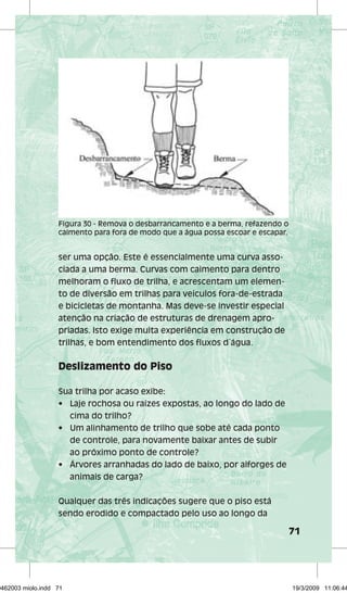 71 
Figura 30 - Remova o desbarrancamento e a berma, refazendo o 
caimento para fora de modo que a água possa escoar e escapar. 
ser uma opção. Este é essencialmente uma curva asso-ciada 
a uma berma. Curvas com caimento para dentro 
melhoram o fluxo de trilha, e acrescentam um elemen-to 
de diversão em trilhas para veículos fora-de-estrada 
e bicicletas de montanha. Mas deve-se investir especial 
atenção na criação de estruturas de drenagem apro-priadas. 
Isto exige muita experiência em construção de 
trilhas, e bom entendimento dos fluxos d´água. 
Deslizamento do Piso 
Sua trilha por acaso exibe: 
• Laje rochosa ou raízes expostas, ao longo do lado de 
cima do trilho? 
• Um alinhamento de trilho que sobe até cada ponto 
de controle, para novamente baixar antes de subir 
ao próximo ponto de controle? 
• Árvores arranhadas do lado de baixo, por alforges de 
animais de carga? 
Qualquer das três indicações sugere que o piso está 
sendo erodido e compactado pelo uso ao longo da 
29462003 miolo.indd 71 19/3/2009 11:06:44 
 