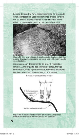 72 
beirada de fora. Um forte escorregamento do piso pode 
estar acontecendo. Este deslizamento precisa ser deti-do, 
ou a trilha eventualmente acabará ficando muito 
difícil ou mesmo perigosa de percorrer (figura 31). 
Figura 31 - Um caso clássico de deslizamento do piso. esta trilha 
precisa de providências agora, porque o piso está escorregando 
encosta abaixo. 
O que causa um deslizamento de piso? A resposta é 
simples. A maior parte dos animais de carga, tráfego 
sobre rodas, e até alguns usuários, tendem a andar pela 
borda externa das trilhas ao longo de encostas. 
Figura 32 - O deslizamento do piso em marcha - pequenos 
desbarrancamentos e terra arrancada das beiradas. 
29462003 miolo.indd 72 19/3/2009 11:06:46 
 