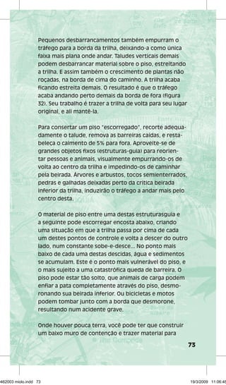 73 
Pequenos desbarrancamentos também empurram o 
tráfego para a borda da trilha, deixando-a como única 
faixa mais plana onde andar. Taludes verticais demais 
podem desbarrancar material sobre o piso, estreitando 
a trilha. E assim também o crescimento de plantas não 
roçadas, na borda de cima do caminho. A trilha acaba 
ficando estreita demais. O resultado é que o tráfego 
acaba andando perto demais da borda de fora (figura 
32). Seu trabalho é trazer a trilha de volta para seu lugar 
original, e ali mantê-la. 
Para consertar um piso “escorregado”, recorte adequa-damente 
o talude, remova as barreiras caídas, e resta-beleça 
o caimento de 5% para fora. Aproveite-se de 
grandes objetos fixos (estruturas-guia) para reorien-tar 
pessoas e animais, visualmente empurrando-os de 
volta ao centro da trilha e impedindo-os de caminhar 
pela beirada. Árvores e arbustos, tocos semienterrados, 
pedras e galhadas deixadas perto da crítica beirada 
inferior da trilha, induzirão o tráfego a andar mais pelo 
centro desta. 
O material de piso entre uma destas estruturasguia e 
a seguinte pode escorregar encosta abaixo, criando 
uma situação em que a trilha passa por cima de cada 
um destes pontos de controle e volta a descer do outro 
lado, num constante sobe-e-desce... No ponto mais 
baixo de cada uma destas descidas, água e sedimentos 
se acumulam. Este é o ponto mais vulnerável do piso, e 
o mais sujeito a uma catastrófica queda de barreira. O 
piso pode estar tão solto, que animais de carga podem 
enfiar a pata completamente através do piso, desmo-ronando 
sua beirada inferior. Ou bicicletas e motos 
podem tombar junto com a borda que desmorone, 
resultando num acidente grave. 
Onde houver pouca terra, você pode ter que construir 
um baixo muro de contenção e trazer material para 
29462003 miolo.indd 73 19/3/2009 11:06:48 
 