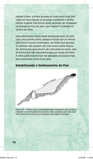74 
refazer o piso. A trilha (puxada de volta para cima) pre-cisará 
de novo talude na encosta, mantendo o alinha-mento 
original. Estruturas-guias poderão ser instaladas 
na beirada de fora do piso, para manter o tráfego no 
centro da trilha. 
Uma observação sobre estas estruturas-guia: se você 
usar uma grande pedra, assegure-se de que ao menos 
dois terços fiquem enterrados, de modo que pessoas 
ou animais não acabem por rolá-la para baixo (figura 
33). Estruturas-guia devem ser colocadas ao acaso, mas 
de forma que não represem a água ao longo do trilho. 
A trilha pode até precisar ser alargada um pouco mais, 
para acomodar a estrutura-guia. 
Estabilizando o Deslizamento do Piso 
Figura 33 - Pedras-guia adequadamente instaladas para ajudar a 
impedir o escorregamento do piso. Mas cuidado para não criar 
uma barreira contínua que impeça a drenagem da água. 
29462003 miolo.indd 74 19/3/2009 11:06:50 
 