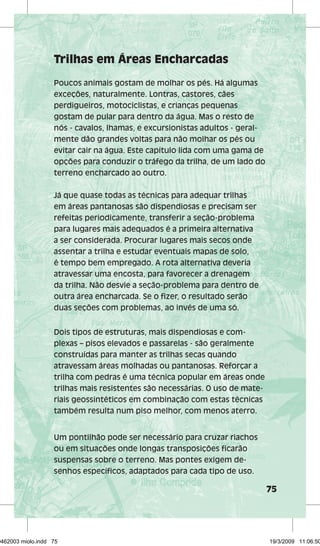 75 
Trilhas em Áreas Encharcadas 
Poucos animais gostam de molhar os pés. Há algumas 
exceções, naturalmente. Lontras, castores, cães 
perdigueiros, motociclistas, e crianças pequenas 
gostam de pular para dentro da água. Mas o resto de 
nós - cavalos, lhamas, e excursionistas adultos - geral-mente 
dão grandes voltas para não molhar os pés ou 
evitar cair na água. Este capítulo lida com uma gama de 
opções para conduzir o tráfego da trilha, de um lado do 
terreno encharcado ao outro. 
Já que quase todas as técnicas para adequar trilhas 
em áreas pantanosas são dispendiosas e precisam ser 
refeitas periodicamente, transferir a seção-problema 
para lugares mais adequados é a primeira alternativa 
a ser considerada. Procurar lugares mais secos onde 
assentar a trilha e estudar eventuais mapas de solo, 
é tempo bem empregado. A rota alternativa deveria 
atravessar uma encosta, para favorecer a drenagem 
da trilha. Não desvie a seção-problema para dentro de 
outra área encharcada. Se o fizer, o resultado serão 
duas seções com problemas, ao invés de uma só. 
Dois tipos de estruturas, mais dispendiosas e com-plexas 
– pisos elevados e passarelas - são geralmente 
construídas para manter as trilhas secas quando 
atravessam áreas molhadas ou pantanosas. Reforçar a 
trilha com pedras é uma técnica popular em áreas onde 
trilhas mais resistentes são necessárias. O uso de mate-riais 
geossintéticos em combinação com estas técnicas 
também resulta num piso melhor, com menos aterro. 
Um pontilhão pode ser necessário para cruzar riachos 
ou em situações onde longas transposições ficarão 
suspensas sobre o terreno. Mas pontes exigem de-senhos 
específicos, adaptados para cada tipo de uso. 
29462003 miolo.indd 75 19/3/2009 11:06:50 
 