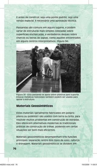 76 
E antes de construir, seja uma ponte padrão, seja uma 
versão especial, é necessária uma aprovação técnica. 
Passarelas são comuns em alguns lugares, e podem 
variar de estruturas mais simples colocadas sobre 
superfícies encharcadas, a verdadeiros deques sobre 
charcos ou beiras de lagoas, como aqueles encontrados 
em alguns centros interpretativos. (figura 34). 
Figura 34 - Esta passarela se apoia sobre pilastras para suporte. 
Estacas metálicas helicoidais também podem ser usadas para 
apoiar a estrutura. 
Materiais Geossintéticos 
Estes materiais (geralmente fabricados em polipro-pileno 
ou poliéster) são usados com terra ou brita, para 
resolver muitos problemas em construção de estradas. 
Eles oferecem alternativas modernas às tradicionais 
práticas de construção de trilhas, podendo em certas 
situações ser bem mais eficientes. 
Materiais geossintéticos desempenham três funções 
principais: separação (entre dois tipos de solo), reforço, 
e drenagem. Materiais geossintéticos se dividem em 
29462003 miolo.indd 76 19/3/2009 11:06:51 
 