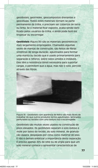 77 
geotêxteis, georredes, geocompostos drenantes e 
geocélulas. Todos estes materiais tornam-se parte 
permanente da trilha, e precisam ser cobertos de terra 
ou brita. Se o material ficar exposto, acaba sendo dani-ficado 
pelos usuários da trilha, e ainda pode fazê-los 
tropeçar ou escorregar. 
Geotêxteis (figura 35) são os materiais geosintéticos 
mais largamente empregados. Chamados algumas 
vezes de mantas de construção, são feitos de fibras 
sintéticas de longa duração, aglutinados para formar 
uma manta ou tecido que é usado primariamente para 
separação e reforço, sobre solos úmidos e instáveis. 
Eles têm a resistência tênsil necessária para suportar 
cargas, e permitem que a água, mas não o solo, percole 
através das fibras. 
Figura 35 - Geotêxteis com aparência de feltro são mais fáceis de 
trabalhar do que outros produtos termo-aglutinados, laminados 
perfurados ou tecidos com uma textura lisa e escorregadia. 
Geotêxteis são muitas vezes usados na construção de 
pisos elevados. Os geotêxteis separam o solo lodoso e 
mole por baixo do tecido, do solo mineral, de granula-ção 
áspera, despejado por cima como material de piso. 
E não é demais enfatizar a importância desta separação. 
É preciso apenas 20% de silte ou de argila para que um 
solo mineral comece a apresentar características de 
29462003 miolo.indd 77 19/3/2009 11:06:53 
 