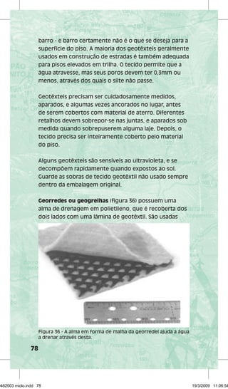 78 
barro - e barro certamente não é o que se deseja para a 
superfície do piso. A maioria dos geotêxteis geralmente 
usados em construção de estradas é também adequada 
para pisos elevados em trilha. O tecido permite que a 
água atravesse, mas seus poros devem ter 0,3mm ou 
menos, através dos quais o silte não passe. 
Geotêxteis precisam ser cuidadosamente medidos, 
aparados, e algumas vezes ancorados no lugar, antes 
de serem cobertos com material de aterro. Diferentes 
retalhos devem sobrepor-se nas juntas, e aparados sob 
medida quando sobrepuserem alguma laje. Depois, o 
tecido precisa ser inteiramente coberto pelo material 
do piso. 
Alguns geotêxteis são sensíveis ao ultravioleta, e se 
decompõem rapidamente quando expostos ao sol. 
Guarde as sobras de tecido geotêxtil não usado sempre 
dentro da embalagem original. 
Georredes ou geogrelhas (figura 36) possuem uma 
alma de drenagem em polietileno, que é recoberta dos 
dois lados com uma lâmina de geotêxtil. São usadas 
Figura 36 - A alma em forma de malha da georredel ajuda a água 
a drenar através desta. 
29462003 miolo.indd 78 19/3/2009 11:06:54 
 
