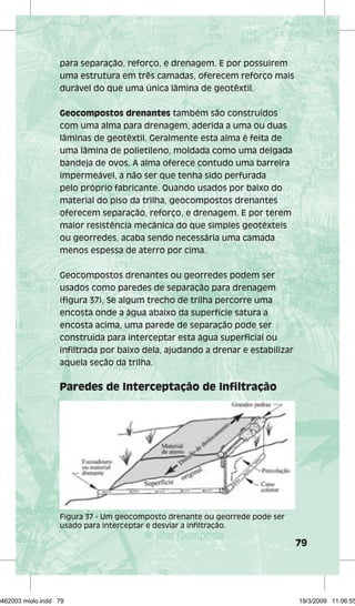 79 
para separação, reforço, e drenagem. E por possuirem 
uma estrutura em três camadas, oferecem reforço mais 
durável do que uma única lâmina de geotêxtil. 
Geocompostos drenantes também são construídos 
com uma alma para drenagem, aderida a uma ou duas 
lâminas de geotêxtil. Geralmente esta alma é feita de 
uma lâmina de polietileno, moldada como uma delgada 
bandeja de ovos. A alma oferece contudo uma barreira 
impermeável, a não ser que tenha sido perfurada 
pelo próprio fabricante. Quando usados por baixo do 
material do piso da trilha, geocompostos drenantes 
oferecem separação, reforço, e drenagem. E por terem 
maior resistência mecânica do que simples geotéxteis 
ou georredes, acaba sendo necessária uma camada 
menos espessa de aterro por cima. 
Geocompostos drenantes ou georredes podem ser 
usados como paredes de separação para drenagem 
(figura 37). Se algum trecho de trilha percorre uma 
encosta onde a água abaixo da superfície satura a 
encosta acima, uma parede de separação pode ser 
construída para interceptar esta água superficial ou 
infiltrada por baixo dela, ajudando a drenar e estabilizar 
aquela seção da trilha. 
Paredes de Interceptação de Infiltração 
Figura 37 - Um geocomposto drenante ou georrede pode ser 
usado para interceptar e desviar a infiltração. 
29462003 miolo.indd 79 19/3/2009 11:06:55 
 