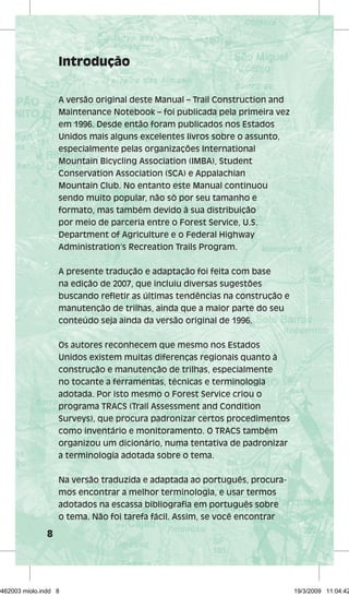 8 
Introdução 
A versão original deste Manual – Trail Construction and 
Maintenance Notebook – foi publicada pela primeira vez 
em 1996. Desde então foram publicados nos Estados 
Unidos mais alguns excelentes livros sobre o assunto, 
especialmente pelas organizações International 
Mountain Bicycling Association (IMBA), Student 
Conservation Association (SCA) e Appalachian 
Mountain Club. No entanto este Manual continuou 
sendo muito popular, não só por seu tamanho e 
formato, mas também devido à sua distribuição 
por meio de parceria entre o Forest Service, U.S. 
Department of Agriculture e o Federal Highway 
Administration’s Recreation Trails Program. 
A presente tradução e adaptação foi feita com base 
na edição de 2007, que incluiu diversas sugestões 
buscando refletir as últimas tendências na construção e 
manutenção de trilhas, ainda que a maior parte do seu 
conteúdo seja ainda da versão original de 1996. 
Os autores reconhecem que mesmo nos Estados 
Unidos existem muitas diferenças regionais quanto à 
construção e manutenção de trilhas, especialmente 
no tocante a ferramentas, técnicas e terminologia 
adotada. Por isto mesmo o Forest Service criou o 
programa TRACS (Trail Assessment and Condition 
Surveys), que procura padronizar certos procedimentos 
como inventário e monitoramento. O TRACS também 
organizou um dicionário, numa tentativa de padronizar 
a terminologia adotada sobre o tema. 
Na versão traduzida e adaptada ao português, procura-mos 
encontrar a melhor terminologia, e usar termos 
adotados na escassa bibliografia em português sobre 
o tema. Não foi tarefa fácil. Assim, se você encontrar 
29462003 miolo.indd 8 19/3/2009 11:04:42 
 