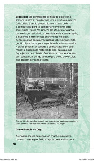 80 
Geocélulas são construídas de fitas de polietileno, 
soldadas entre si, para formar uma estrutura em favos. 
Cada célula é então preenchida com terra ou brita, 
e compactada para se comportar como uma placa 
semi-rígida (figura 38). Geocélulas são ótima solução 
para reforço, reduzindo a quantidade de aterro exigida, 
e ajudando a manter este enchimento no lugar. 
Geocélulas são geralmente usadas sobre outro tecido 
geotêxtil por baixo, para separá-las de solos saturados. 
A grade precisa ser coberta e compactada com pelo 
menos 7 ou 8 cm de material de piso, para que não 
fique jamais descoberta. Geocélulas expostas apresen-tam 
substancial perigo ao tráfego a pé ou de veículos, 
que acabam perdendo tração. 
Figura 38 - Geocélulas são ótimas solução para reforço do piso e 
para ajudar a manter o material do aterro no lugar. 
Dreno Francês ou Cego 
Drenos franceses ou cegos são trincheiras revesti-das 
com manta geotêxtil, e depois preenchidas com 
29462003 miolo.indd 80 19/3/2009 11:06:56 
 