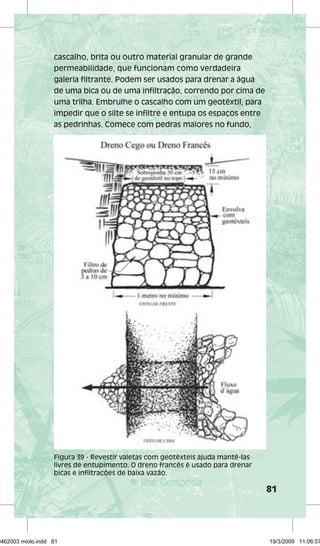 81 
cascalho, brita ou outro material granular de grande 
permeabilidade, que funcionam como verdadeira 
galeria filtrante. Podem ser usados para drenar a água 
de uma bica ou de uma infiltração, correndo por cima de 
uma trilha. Embrulhe o cascalho com um geotêxtil, para 
impedir que o silte se infiltre e entupa os espaços entre 
as pedrinhas. Comece com pedras maiores no fundo, 
Figura 39 - Revestir valetas com geotêxteis ajuda mantê-las 
livres de entupimento. O dreno francês é usado para drenar 
bicas e infiltrações de baixa vazão. 
29462003 miolo.indd 81 19/3/2009 11:06:57 
 