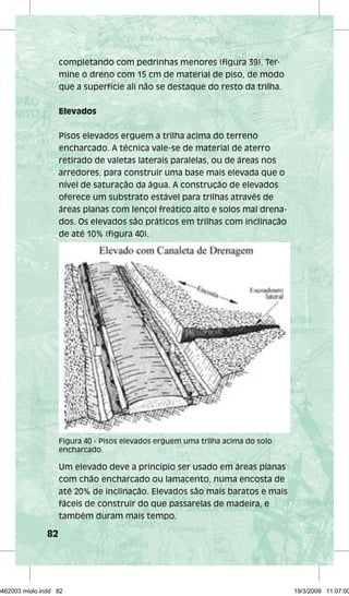 82 
completando com pedrinhas menores (figura 39). Ter-mine 
o dreno com 15 cm de material de piso, de modo 
que a superfície ali não se destaque do resto da trilha. 
Elevados 
Pisos elevados erguem a trilha acima do terreno 
encharcado. A técnica vale-se de material de aterro 
retirado de valetas laterais paralelas, ou de áreas nos 
arredores, para construir uma base mais elevada que o 
nível de saturação da água. A construção de elevados 
oferece um substrato estável para trilhas através de 
áreas planas com lençol freático alto e solos mal drena-dos. 
Os elevados são práticos em trilhas com inclinação 
de até 10% (figura 40). 
Figura 40 - Pisos elevados erguem uma trilha acima do solo 
encharcado. 
Um elevado deve a princípio ser usado em áreas planas 
com chão encharcado ou lamacento, numa encosta de 
até 20% de inclinação. Elevados são mais baratos e mais 
fáceis de construir do que passarelas de madeira, e 
também duram mais tempo. 
29462003 miolo.indd 82 19/3/2009 11:07:00 
 