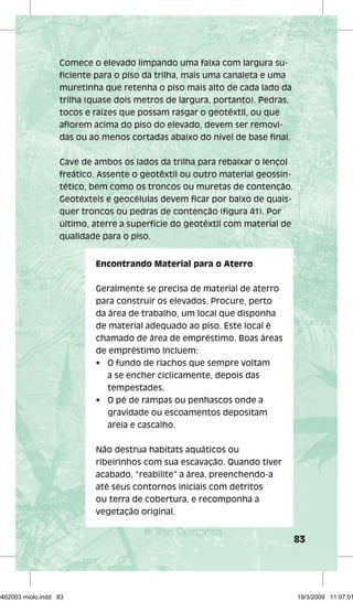 83 
Comece o elevado limpando uma faixa com largura su-fi 
ciente para o piso da trilha, mais uma canaleta e uma 
muretinha que retenha o piso mais alto de cada lado da 
trilha (quase dois metros de largura, portanto). Pedras, 
tocos e raízes que possam rasgar o geotêxtil, ou que 
afl orem acima do piso do elevado, devem ser removi-das 
ou ao menos cortadas abaixo do nível de base fi nal. 
Cave de ambos os lados da trilha para rebaixar o lençol 
freático. Assente o geotêxtil ou outro material geossin-tético, 
bem como os troncos ou muretas de contenção. 
Geotéxteis e geocélulas devem fi car por baixo de quais-quer 
troncos ou pedras de contenção (fi gura 41). Por 
último, aterre a superfície do geotêxtil com material de 
qualidade para o piso. 
Encontrando Material para o Aterro 
Geralmente se precisa de material de aterro 
para construir os elevados. Procure, perto 
da área de trabalho, um local que disponha 
de material adequado ao piso. Este local é 
chamado de área de empréstimo. Boas áreas 
de empréstimo incluem: 
• O fundo de riachos que sempre voltam 
a se encher ciclicamente, depois das 
tempestades. 
• O pé de rampas ou penhascos onde a 
gravidade ou escoamentos depositam 
areia e cascalho. 
Não destrua habitats aquáticos ou 
ribeirinhos com sua escavação. Quando tiver 
acabado, “reabilite” a área, preenchendo-a 
até seus contornos iniciais com detritos 
ou terra de cobertura, e recomponha a 
vegetação original. 
29462003 miolo.indd 83 19/3/2009 11:07:01 
 