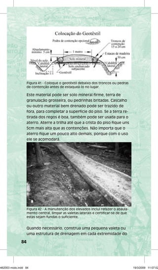 84 
Figura 41 - Coloque o geotêxtil debaixo dos troncos ou pedras 
de contenção antes de estaqueá-lo no lugar. 
Este material pode ser solo mineral firme, terra de 
granulação grosseira, ou pedrinhas britadas. Cascalho 
ou outro material bem drenado pode ser trazido de 
fora, para completar a superfície do piso. Se a terra re-tirada 
dos regos é boa, também pode ser usada para o 
aterro. Aterre a trilha até que a crista do piso fique uns 
5cm mais alta que as contenções. Não importa que o 
aterro fique um pouco alto demais, porque com o uso 
ele se acomodará. 
Figura 42 - A manutenção dos elevados inclui refazer o abaula-mento 
central, limpar as valetas laterais e certificar-se de que 
estas sejam fundas o suficiente. 
Quando necessário, construa uma pequena valeta ou 
uma estrutura de drenagem em cada extremidade do 
29462003 miolo.indd 84 19/3/2009 11:07:02 
 