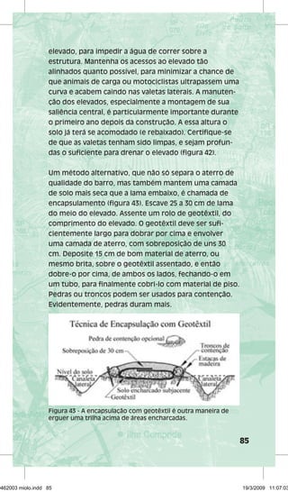 85 
elevado, para impedir a água de correr sobre a 
estrutura. Mantenha os acessos ao elevado tão 
alinhados quanto possível, para minimizar a chance de 
que animais de carga ou motociclistas ultrapassem uma 
curva e acabem caindo nas valetas laterais. A manuten-ção 
dos elevados, especialmente a montagem de sua 
saliência central, é particularmente importante durante 
o primeiro ano depois da construção. A essa altura o 
solo já terá se acomodado (e rebaixado). Certifique-se 
de que as valetas tenham sido limpas, e sejam profun-das 
o suficiente para drenar o elevado (figura 42). 
Um método alternativo, que não só separa o aterro de 
qualidade do barro, mas também mantem uma camada 
de solo mais seca que a lama embaixo, é chamada de 
encapsulamento (figura 43). Escave 25 a 30 cm de lama 
do meio do elevado. Assente um rolo de geotêxtil, do 
comprimento do elevado. O geotêxtil deve ser sufi-cientemente 
largo para dobrar por cima e envolver 
uma camada de aterro, com sobreposição de uns 30 
cm. Deposite 15 cm de bom material de aterro, ou 
mesmo brita, sobre o geotêxtil assentado, e então 
dobre-o por cima, de ambos os lados, fechando-o em 
um tubo, para finalmente cobri-lo com material de piso. 
Pedras ou troncos podem ser usados para contenção. 
Evidentemente, pedras duram mais. 
Figura 43 - A encapsulação com geotêxtil é outra maneira de 
erguer uma trilha acima de áreas encharcadas. 
29462003 miolo.indd 85 19/3/2009 11:07:03 
 