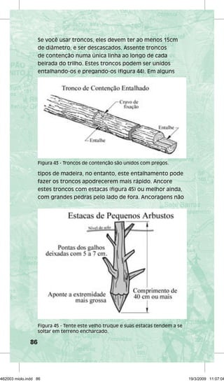 86 
Se você usar troncos, eles devem ter ao menos 15cm 
de diâmetro, e ser descascados. Assente troncos 
de contenção numa única linha ao longo de cada 
beirada do trilho. Estes troncos podem ser unidos 
entalhando-os e pregando-os (figura 44). Em alguns 
Figura 43 - Troncos de contenção são unidos com pregos. 
tipos de madeira, no entanto, este entalhamento pode 
fazer os troncos apodrecerem mais rápido. Ancore 
estes troncos com estacas (figura 45) ou melhor ainda, 
com grandes pedras pelo lado de fora. Ancoragens não 
Figura 45 - Tente este velho truque e suas estacas tendem a se 
soltar em terreno encharcado. 
29462003 miolo.indd 86 19/3/2009 11:07:04 
 