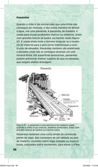 88 
Passarelas 
Quando o chão é tão encharcado que uma trilha não 
consegue ser nivelada, e não existe maneira de drenar 
a água, use uma passarela. A passarela, de madeira, é 
usada para cruzar profundos charcos ou atoleiros, áreas 
com grandes blocos de pedra, ou riachos rasos (figura 
47). É usada ainda onde o terreno irregular ou a ausên-cia 
de material para o piso torne impraticável a cons-trução 
de elevados. Passarelas também são preferíveis 
a elevados onde não se consegue alcançar um solo 
mineral firme. Em superfícies lamacentas, passarelas 
podem encontrar melhor suporte do que os elevados, 
que exigem efetiva drenagem. 
Figura 47 - A passarela é uma estrutura de madeira usada 
quando a trilha cruza charcos, atoleiros profundos, áreas com 
grandes blocos de pedras ou riachos rasos. 
Passarelas lembram uma curta versão da conhecida 
ponte de vigas. Elas consistem de um tablado ou piso 
de madeira, montado sobre vigas tratadas ou troncos 
locais, colocados sobre dormentes, para elevar a trilha 
29462003 miolo.indd 88 19/3/2009 11:07:06 
 