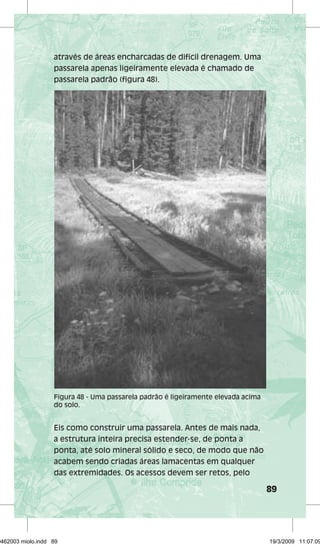 89 
através de áreas encharcadas de difícil drenagem. Uma 
passarela apenas ligeiramente elevada é chamado de 
passarela padrão (figura 48). 
Figura 48 - Uma passarela padrão é ligeiramente elevada acima 
do solo. 
Eis como construir uma passarela. Antes de mais nada, 
a estrutura inteira precisa estender-se, de ponta a 
ponta, até solo mineral sólido e seco, de modo que não 
acabem sendo criadas áreas lamacentas em qualquer 
das extremidades. Os acessos devem ser retos, pelo 
29462003 miolo.indd 89 19/3/2009 11:07:09 
 