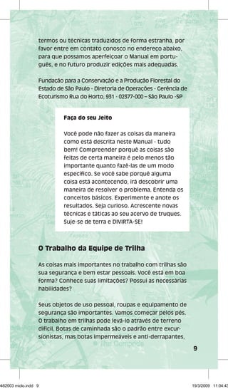9 
termos ou técnicas traduzidos de forma estranha, por 
favor entre em contato conosco no endereço abaixo, 
para que possamos aperfeiçoar o Manual em portu-guês, 
e no futuro produzir edições mais adequadas. 
Fundação para a Conservação e a Produção Florestal do 
Estado de São Paulo - Diretoria de Operações - Gerência de 
Ecoturismo Rua do Horto, 931 - 02377-000 – São Paulo -SP 
Faça do seu Jeito 
Você pode não fazer as coisas da maneira 
como está descrita neste Manual - tudo 
bem! Compreender porquê as coisas são 
feitas de certa maneira é pelo menos tão 
importante quanto fazê-las de um modo 
específi co. Se você sabe porquê alguma 
coisa está acontecendo, irá descobrir uma 
maneira de resolver o problema. Entenda os 
conceitos básicos. Experimente e anote os 
resultados. Seja curioso. Acrescente novas 
técnicas e táticas ao seu acervo de truques. 
Suje-se de terra e DIVIRTA-SE! 
O Trabalho da Equipe de Trilha 
As coisas mais importantes no trabalho com trilhas são 
sua segurança e bem estar pessoais. Você está em boa 
forma? Conhece suas limitações? Possui as necessárias 
habilidades? 
Seus objetos de uso pessoal, roupas e equipamento de 
segurança são importantes. Vamos começar pelos pés. 
O trabalho em trilhas pode levá-lo através de terreno 
difícil. Botas de caminhada são o padrão entre excur-sionistas, 
mas botas impermeáveis e anti-derrapantes, 
29462003 miolo.indd 9 19/3/2009 11:04:43 
 