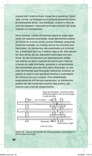 90 
menos nos 3 metros finais chegando à passarela. Quais-quer 
curvas, na chegada ou na própria passarela (como 
já enfatizamos antes, nos elevados), trazem o risco de 
uma derrapagem, especialmente para animais de carga, 
ciclistas ou motoqueiros. 
Para começar, instale dormentes sobre os quais vigas 
serão em seguida assentadas. Estes dormentes podem 
ser feitos de troncos locais, postes tratados, pequenas 
pranchas tratadas, ou mesmo blocos de concreto pré-fabricados. 
Os dormentes são assentados em trinchei-ras, 
a intervalos de 2 ou 3 metros (figura 49). Eles devem 
ter dois terços de seu diâmetro enterrados em solo 
firme. Se não for possível um assentamento sólido, 
use pedras ou outro material de aterro para reforçar 
o fundo de cada trincheira, aumente o comprimento 
dos dormentes para dar-lhes maior flutuação, ou use 
mais dormentes para flutuação suficiente. Envolver as 
pedras ou aterro com geotêxtil diminui a quantidade 
de rocha ou de terra exigida. Para estabilidade, 
especialmente em terreno pantanoso, os dormentes 
podem ser tão compridos quanto seja prático, até 
mesmo com 2,5m de comprimento. 
Figura 49 - Layout apropriado de uma passarela, mostrando os 
dormentes e as vigas. 
29462003 miolo.indd 90 19/3/2009 11:07:10 
 