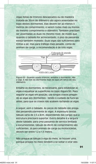 91 
Vigas feitas de troncos descascados ou de madeira 
tratada de 20cm de diâmetro são agora assentadas no 
topo destes dormentes. Elas devem ter ao menos 3 
metros de comprimento, e serem todas mais ou menos 
do mesmo comprimento e diâmetro. Também precisam 
ser assentadas as duas no mesmo nível, de modo que 
quando o tablado for acrescentado, o piso da passarela 
esteja também nivelado. Duas vigas são suficientes para 
trilhas a pé, mas para tráfego mais pesado, como de 
animais de carga, a recomendação é de três vigas. 
Figura 50 - Quando usado troncos, entalhe o dormente, não 
a viga. E não tire do dormente mais do que um terço do seu 
diâmetro. 
Entalhe os dormentes, se necessário, para estabilizar as 
vigas e equalizar as superfícies no topo (figura 50). Para 
segurar as vigas em posição, use longos cravos pregan-do 
as vigas aos dormentes - tendo o cuidado de furá-las 
antes, para que os cravos não acabem rachando as vigas. 
A seguir, vem o tablado. As peças do tablado são prega-das 
perpendicularmente às vigas. A espessura destas 
tábuas varia de 2,5 a 4cm, dependendo das cargas que a 
estrutura precisará suportar. Outro detalhe é a largura 
deste tablado: para uma passarela de serviço limitada 
a excursionistas, tábuas de 45cm de comprimento são 
suficientes. Já para animais de carga ou motocicletas, 
devem ter entre 1,2 e 1,5 metro. 
Não pregue as tábuas à viga do meio, se houver uma, 
porque pregos no meio tendem a se soltar e virar obs- 
29462003 miolo.indd 91 19/3/2009 11:07:11 
 