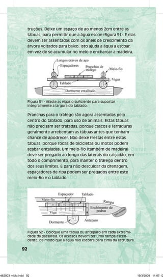 92 
truções. Deixe um espaço de ao menos 2cm entre as 
tábuas, para permitir que a água escoe (figura 51). E elas 
devem ser assentadas com os anéis de crescimento da 
árvore voltados para baixo. Isto ajuda a água a escoar, 
em vez de se acumular no meio e encharcar a madeira. 
Figura 51 - Afaste as vigas o suficiente para suportar 
integralmente a largura do tablado. 
Pranchas para o tráfego são agora assentadas pelo 
centro do tablado, para uso de animais. Estas tábuas 
não precisam ser tratadas, porque cascos e ferraduras 
geralmente arrebentam as tábuas antes que tenham 
chance de apodrecer. Não deixe frestas entre estas 
tábuas, porque rodas de bicicletas ou motos podem 
acabar entaladas. Um meio-fio (também de madeira) 
deve ser pregado ao longo das laterais do calçadão, em 
todo o comprimento, para manter o tráfego dentro 
dos seus limites. E para não descuidar da drenagem, 
espaçadores de ripa podem ser pregados entre este 
meio-fio e o tablado. 
Figura 52 - Coloque uma tábua ou anteparo em cada extremi-dade 
da passarela. Os acessos devem ter uma rampa ascen-dente, 
de modo que a água não escorra para cima da estrutura. 
29462003 miolo.indd 92 19/3/2009 11:07:12 
 