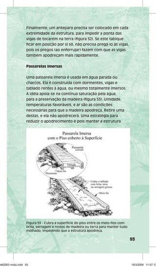 93 
Finalmente, um anteparo precisa ser colocado em cada 
extremidade da estrutura, para impedir a ponta das 
vigas de tocarem na terra (figura 52). Se este tabique 
ficar em posição por si só, não precisa pregá-lo às vigas, 
pois os pregos (ao enferrujar) fazem com que as vigas 
também apodreçam mais rapidamente. 
Passarelas Imersas 
Uma passarela imersa é usada em água parada ou 
charcos. Ela é construída com dormentes, vigas e 
tablado rentes à água, ou mesmo totalmente imersos. 
A idéia apoia-se na contínua saturação pela água, 
para a preservação da madeira (figura 53). Umidade, 
temperaturas favoráveis, e ar são as condições 
necessárias para que a madeira apodreça. Retire uma 
destas, e ela não apodrecerá. Uma estratégia para 
reduzir o apodrecimento é pois manter a estrutura 
Figura 53 - Cubra a superfície do piso entre os meio-fios com 
brita, serragem e restos de madeira ou terra para manter tudo 
molhado, impedindo que a estrutura apodreça. 
29462003 miolo.indd 93 19/3/2009 11:07:13 
 