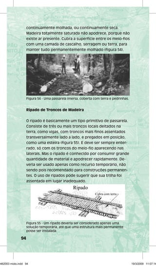 94 
continuamente molhada, ou continuamente seca. 
Madeira totalmente saturada não apodrece, porque não 
existe ar presente. Cubra a superfície entre os meio-fios 
com uma camada de cascalho, serragem ou terra, para 
manter tudo permanentemente molhado (figura 54). 
Figura 54 - Uma passarela imersa, coberta com terra e pedrinhas. 
Ripado de Troncos de Madeira 
O ripado é basicamente um tipo primitivo de passarela. 
Consiste de três ou mais troncos locais deitados na 
terra, como vigas, com troncos mais finos assentados 
transversalmente lado a lado, e pregados em posição, 
como uma esteira (figura 55). E deve ser sempre enter-rado, 
só com os troncos do meio-fio aparecendo nas 
laterais. Mas o ripado é conhecido por consumir grande 
quantidade de material e apodrecer rapidamente. De-veria 
ser usado apenas como recurso temporário, não 
sendo pois recomendado para construções permanen-tes. 
O uso de ripados pode sugerir que sua trilha foi 
assentada em lugar inadequado. 
Figura 55 - Um ripado deveria ser considerado apenas uma 
solução temporária, até que uma estrutura mais permanente 
posse ser instalada. 
29462003 miolo.indd 94 19/3/2009 11:07:14 
 
