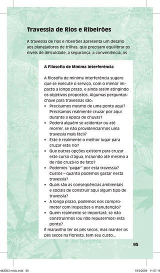 95 
Travessia de Rios e Ribeirões 
A travessia de rios e ribeirões apresenta um desafi o 
aos planejadores de trilhas, que precisam equilibrar os 
níveis de difi culdade, a segurança, a conveniência, os 
A Filosofi a de Mínima Interferência 
A fi losofi a de mínima interferência sugere 
que se execute o serviço, com o menor im-pacto 
a longo prazo, e ainda assim atingindo 
os objetivos propostos. Algumas perguntas-chave 
para travessias são: 
• Precisamos mesmo de uma ponte aqui? 
Precisamos realmente cruzar por aqui 
durante a época de chuvas? 
• Poderá alguém se acidentar ou até 
morrer, se não providenciarmos uma 
travessia mais fácil? 
• Este é realmente o melhor lugar para 
cruzar este rio? 
• Que outras opções existem para cruzar 
este curso d´água, incluindo até mesmo a 
de não cruzá-lo de fato? 
• Podemos “pagar” por esta travessia? 
Custos – quanto podemos gastar nesta 
travessia? 
• Quais são as conseqüências ambientais 
e sociais de construir aqui algum tipo de 
travessia? 
• A longo prazo, podemos nos compro-meter 
com inspeções e manutenção? 
• Quem realmente se importará, se não 
construirmos (ou não repusermos) esta 
ponte? 
É maravilho ter os pés secos, mas manter os 
pés secos na fl oresta, tem seu custo... 
29462003 miolo.indd 95 19/3/2009 11:07:16 
 