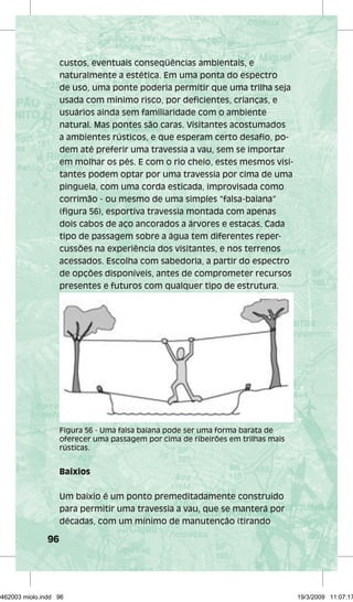 96 
custos, eventuais conseqüências ambientais, e 
naturalmente a estética. Em uma ponta do espectro 
de uso, uma ponte poderia permitir que uma trilha seja 
usada com mínimo risco, por deficientes, crianças, e 
usuários ainda sem familiaridade com o ambiente 
natural. Mas pontes são caras. Visitantes acostumados 
a ambientes rústicos, e que esperam certo desafio, po-dem 
até preferir uma travessia a vau, sem se importar 
em molhar os pés. E com o rio cheio, estes mesmos visi-tantes 
podem optar por uma travessia por cima de uma 
pinguela, com uma corda esticada, improvisada como 
corrimão - ou mesmo de uma simples “falsa-baiana” 
(figura 56), esportiva travessia montada com apenas 
dois cabos de aço ancorados a árvores e estacas. Cada 
tipo de passagem sobre a água tem diferentes reper-cussões 
na experiência dos visitantes, e nos terrenos 
acessados. Escolha com sabedoria, a partir do espectro 
de opções disponíveis, antes de comprometer recursos 
presentes e futuros com qualquer tipo de estrutura. 
Figura 56 - Uma falsa baiana pode ser uma forma barata de 
oferecer uma passagem por cima de ribeirões em trilhas mais 
rústicas. 
Baixios 
Um baixio é um ponto premeditadamente construído 
para permitir uma travessia a vau, que se manterá por 
décadas, com um mínimo de manutenção (tirando 
29462003 miolo.indd 96 19/3/2009 11:07:17 
 