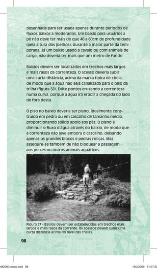 98 
desenhada para ser usada apenas durante períodos de 
fluxos baixos a moderados. Um baixio para usuários a 
pé não deve ter mais do que 40 a 60cm de profundidade 
(pela altura dos joelhos), durante a maior parte da tem-porada. 
Já um baixio usado a cavalo ou com animais de 
carga, não deveria ter mais que um metro de fundo. 
Baixios devem ser localizados em trechos mais largos 
e mais rasos da correnteza. O acesso deveria subir 
uma curta distância, acima da marca típica de cheia, 
de modo que a água não seja canalizada para o piso da 
trilha (figura 58). Evite pontos cruzando a correnteza 
numa curva, porque a água irá erodir a chegada do lado 
de fora desta. 
O piso no baixio deveria ser plano, idealmente cons-truído 
em pedra ou em cascalho de tamanho médio, 
proporcionando sólido apoio aos pés. O plano é 
diminuir o fluxo d´água através do baixio, de modo que 
a correnteza não leve embora o cascalho, deixando 
apenas os grandes blocos e pedras roliças. Mas 
assegure-se também de não bloquear a passagem 
aos peixes ou outros animais aquáticos. 
Figura 57 - Baixios devem ser estabelecidos em trechos mais 
largos e mais rasos da corrente. Os acessos devem subir uma 
curta distância acima do nível das cheias. 
29462003 miolo.indd 98 19/3/2009 11:07:20 
 