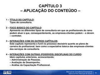 CAPÍTULO 3
             – APLICAÇÃO DO CONTEÚDO –

1 – TÍTULO DO CAPÍTULO:
    Tipos de consultoria.

2 – FOCO BÁSICO DO CAPÍTULO:
    Apresenta os diferentes tipos de consultoria em que os profissionais do ramo
    podem atuar e que, consequentemente, as empresas-clientes podem – e devem
    – contratar.

3 – INTERAÇÕES COM OS OUTROS CAPÍTULOS:
    Este capítulo representa o funil no processo decisório quanto ao plano de
    carreira do profissional, bem como a expectativa básica das empresas-clientes
    dos serviços de consultoria.

4 – INTERAÇÕES COM OUTRAS (POSSÍVEIS) DISCIPLINAS DO CURSO:
    Idem capítulos anteriores, acrescentando:
    – Administração de Pessoas.
    – Avaliação de Desempenho.
    – Análise da Capacitação Profissional.

                                                       Manual de Consultoria Empresarial
                                                          Djalma de Pinho Rebouças de Oliveira
                                                                                                 10
 