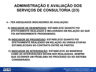 ADMINISTRAÇÃO E AVALIAÇÃO DOS
      SERVIÇOS DE CONSULTORIA (2/3)


4 – TER ADEQUADOS INDICADORES DE AVALIAÇÃO:

A) INDICADOR DE DESEMPENHO: ESTABELECE QUANTO FOI
   EFETIVAMENTE REALIZADO E MELHORADO EM RELAÇÃO AO QUE
   FOI ANTERIORMENTE PROGRAMADO.

 B) INDICADOR DE PROGRESSO: ESTABELECE QUANTO FOI
    EFETIVAMENTE REALIZADO EM RELAÇÃO ÀS VÁRIAS ETAPAS
    ESTABELECIDAS NO CONTRATO ENTRE AS PARTES.

 C) INDICADOR DE INTERVENÇÃO: ESTABELECE AS MANEIRAS
   COMO AS INTERVENÇÕES DEVEM SER REALIZADAS, SEMPRE
   QUE OCORRER UM PROBLEMA NO PROCESSO OU NO SISTEMA
    CONSIDERADO.


                                       Manual de Consultoria Empresarial
                                         Djalma de Pinho Rebouças de Oliveira
                                                                                100
 