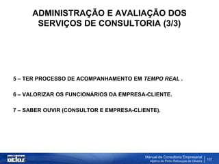 ADMINISTRAÇÃO E AVALIAÇÃO DOS
       SERVIÇOS DE CONSULTORIA (3/3)




5 – TER PROCESSO DE ACOMPANHAMENTO EM TEMPO REAL .

6 – VALORIZAR OS FUNCIONÁRIOS DA EMPRESA-CLIENTE.

7 – SABER OUVIR (CONSULTOR E EMPRESA-CLIENTE).




                                         Manual de Consultoria Empresarial
                                           Djalma de Pinho Rebouças de Oliveira
                                                                                  101
 