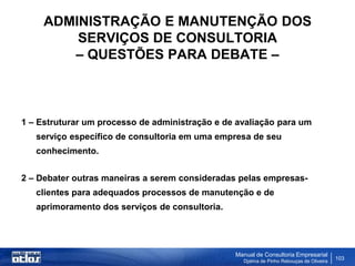 ADMINISTRAÇÃO E MANUTENÇÃO DOS
         SERVIÇOS DE CONSULTORIA
        – QUESTÕES PARA DEBATE –



1 – Estruturar um processo de administração e de avaliação para um
   serviço específico de consultoria em uma empresa de seu
   conhecimento.


2 – Debater outras maneiras a serem consideradas pelas empresas-
   clientes para adequados processos de manutenção e de
   aprimoramento dos serviços de consultoria.




                                                Manual de Consultoria Empresarial
                                                  Djalma de Pinho Rebouças de Oliveira
                                                                                         103
 