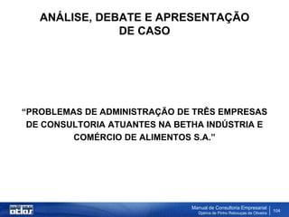 ANÁLISE, DEBATE E APRESENTAÇÃO
               DE CASO




“PROBLEMAS DE ADMINISTRAÇÃO DE TRÊS EMPRESAS
 DE CONSULTORIA ATUANTES NA BETHA INDÚSTRIA E
         COMÉRCIO DE ALIMENTOS S.A.”




                               Manual de Consultoria Empresarial
                                 Djalma de Pinho Rebouças de Oliveira
                                                                        104
 