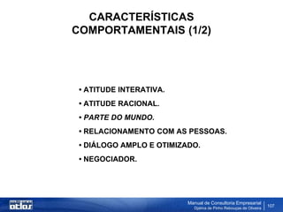 CARACTERÍSTICAS
COMPORTAMENTAIS (1/2)




 • ATITUDE INTERATIVA.
 • ATITUDE RACIONAL.
 • PARTE DO MUNDO.
 • RELACIONAMENTO COM AS PESSOAS.
 • DIÁLOGO AMPLO E OTIMIZADO.
 • NEGOCIADOR.




                          Manual de Consultoria Empresarial
                            Djalma de Pinho Rebouças de Oliveira
                                                                   107
 