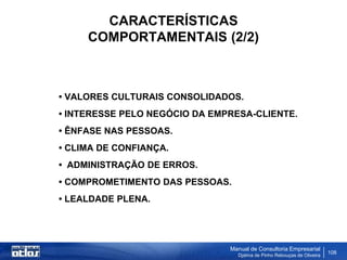CARACTERÍSTICAS
     COMPORTAMENTAIS (2/2)



• VALORES CULTURAIS CONSOLIDADOS.
• INTERESSE PELO NEGÓCIO DA EMPRESA-CLIENTE.
• ÊNFASE NAS PESSOAS.
• CLIMA DE CONFIANÇA.
• ADMINISTRAÇÃO DE ERROS.
• COMPROMETIMENTO DAS PESSOAS.
• LEALDADE PLENA.




                               Manual de Consultoria Empresarial
                                 Djalma de Pinho Rebouças de Oliveira
                                                                        108
 