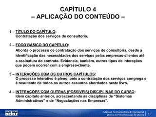 CAPÍTULO 4
            – APLICAÇÃO DO CONTEÚDO –

1 – TÍTULO DO CAPÍTULO:
    Contratação dos serviços de consultoria.

2 – FOCO BÁSICO DO CAPÍTULO:
    Aborda o processo de contratação dos serviços de consultoria, desde a
    identificação das necessidades dos serviços pelas empresas-clientes até
    a assinatura do contrato. Evidencia, também, outros tipos de interações
    que podem ocorrer com a empresa-cliente.

3 – INTERAÇÕES COM OS OUTROS CAPÍTULOS:
    O processo interativo é pleno, pois a contratação dos serviços congrega e
    é resultante de todos os outros assuntos abordados neste livro.

4 – INTERAÇÕES COM OUTRAS (POSSÍVEIS) DISCIPLINAS DO CURSO:
    Idem capítulo anterior, acrescentando as disciplinas de “Sistemas
    Administrativos” e de “Negociações nas Empresas”.

                                                    Manual de Consultoria Empresarial
                                                      Djalma de Pinho Rebouças de Oliveira
                                                                                             11
 