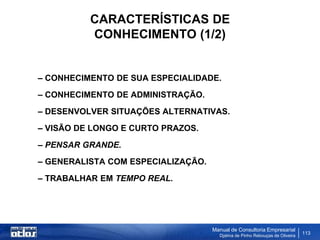 CARACTERÍSTICAS DE
          CONHECIMENTO (1/2)


– CONHECIMENTO DE SUA ESPECIALIDADE.
– CONHECIMENTO DE ADMINISTRAÇÃO.
– DESENVOLVER SITUAÇÕES ALTERNATIVAS.
– VISÃO DE LONGO E CURTO PRAZOS.
– PENSAR GRANDE.
– GENERALISTA COM ESPECIALIZAÇÃO.
– TRABALHAR EM TEMPO REAL.




                                    Manual de Consultoria Empresarial
                                      Djalma de Pinho Rebouças de Oliveira
                                                                             113
 