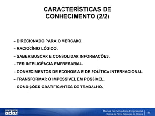 CARACTERÍSTICAS DE
             CONHECIMENTO (2/2)


– DIRECIONADO PARA O MERCADO.
– RACIOCÍNIO LÓGICO.
– SABER BUSCAR E CONSOLIDAR INFORMAÇÕES.
– TER INTELIGÊNCIA EMPRESARIAL.
– CONHECIMENTOS DE ECONOMIA E DE POLÍTICA INTERNACIONAL.
– TRANSFORMAR O IMPOSSÍVEL EM POSSÍVEL.
– CONDIÇÕES GRATIFICANTES DE TRABALHO.




                                      Manual de Consultoria Empresarial
                                          Djalma de Pinho Rebouças de Oliveira
                                                                                 114
 