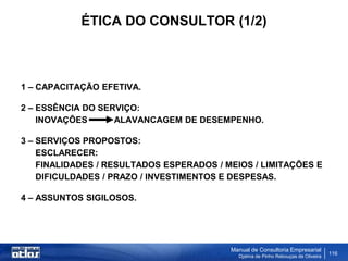 ÉTICA DO CONSULTOR (1/2)



1 – CAPACITAÇÃO EFETIVA.

2 – ESSÊNCIA DO SERVIÇO:
    INOVAÇÕES      ALAVANCAGEM DE DESEMPENHO.

3 – SERVIÇOS PROPOSTOS:
    ESCLARECER:
    FINALIDADES / RESULTADOS ESPERADOS / MEIOS / LIMITAÇÕES E
    DIFICULDADES / PRAZO / INVESTIMENTOS E DESPESAS.

4 – ASSUNTOS SIGILOSOS.




                                          Manual de Consultoria Empresarial
                                            Djalma de Pinho Rebouças de Oliveira
                                                                                   116
 