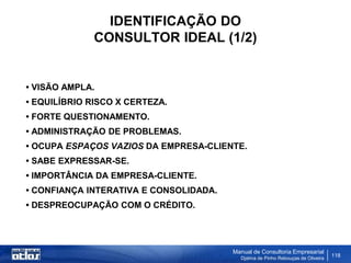 IDENTIFICAÇÃO DO
             CONSULTOR IDEAL (1/2)


• VISÃO AMPLA.
• EQUILÍBRIO RISCO X CERTEZA.
• FORTE QUESTIONAMENTO.
• ADMINISTRAÇÃO DE PROBLEMAS.
• OCUPA ESPAÇOS VAZIOS DA EMPRESA-CLIENTE.
• SABE EXPRESSAR-SE.
• IMPORTÂNCIA DA EMPRESA-CLIENTE.
• CONFIANÇA INTERATIVA E CONSOLIDADA.
• DESPREOCUPAÇÃO COM O CRÉDITO.




                                        Manual de Consultoria Empresarial
                                          Djalma de Pinho Rebouças de Oliveira
                                                                                 118
 