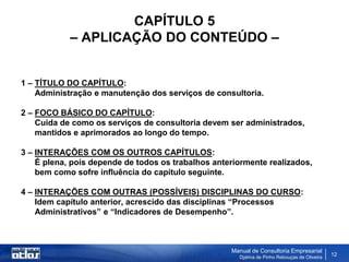 CAPÍTULO 5
            – APLICAÇÃO DO CONTEÚDO –


1 – TÍTULO DO CAPÍTULO:
    Administração e manutenção dos serviços de consultoria.

2 – FOCO BÁSICO DO CAPÍTULO:
    Cuida de como os serviços de consultoria devem ser administrados,
    mantidos e aprimorados ao longo do tempo.

3 – INTERAÇÕES COM OS OUTROS CAPÍTULOS:
    É plena, pois depende de todos os trabalhos anteriormente realizados,
    bem como sofre influência do capítulo seguinte.

4 – INTERAÇÕES COM OUTRAS (POSSÍVEIS) DISCIPLINAS DO CURSO:
    Idem capítulo anterior, acrescido das disciplinas “Processos
    Administrativos” e “Indicadores de Desempenho”.



                                                    Manual de Consultoria Empresarial
                                                      Djalma de Pinho Rebouças de Oliveira
                                                                                             12
 