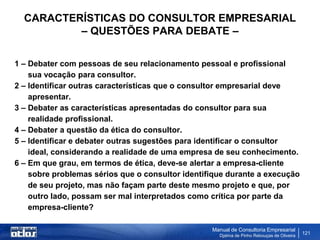 CARACTERÍSTICAS DO CONSULTOR EMPRESARIAL
          – QUESTÕES PARA DEBATE –

1 – Debater com pessoas de seu relacionamento pessoal e profissional
    sua vocação para consultor.
2 – Identificar outras características que o consultor empresarial deve
    apresentar.
3 – Debater as características apresentadas do consultor para sua
    realidade profissional.
4 – Debater a questão da ética do consultor.
5 – Identificar e debater outras sugestões para identificar o consultor
    ideal, considerando a realidade de uma empresa de seu conhecimento.
6 – Em que grau, em termos de ética, deve-se alertar a empresa-cliente
    sobre problemas sérios que o consultor identifique durante a execução
    de seu projeto, mas não façam parte deste mesmo projeto e que, por
    outro lado, possam ser mal interpretados como crítica por parte da
    empresa-cliente?

                                                  Manual de Consultoria Empresarial
                                                    Djalma de Pinho Rebouças de Oliveira
                                                                                           121
 