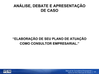 ANÁLISE, DEBATE E APRESENTAÇÃO
            DE CASO




“ELABORAÇÃO DE SEU PLANO DE ATUAÇÃO
    COMO CONSULTOR EMPRESARIAL.”




                         Manual de Consultoria Empresarial
                           Djalma de Pinho Rebouças de Oliveira
                                                                  123
 