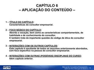 CAPÍTULO 6
            – APLICAÇÃO DO CONTEÚDO –


1 – TÍTULO DO CAPÍTULO:
    Características do consultor empresarial.

2 – FOCO BÁSICO DO CAPÍTULO:
    Aborda a vocação, bem como as características comportamentais, de
    habilidade e de conhecimento do consultor.
    E também trata da importante questão do código de ética do consultor
    empresarial.

3 – INTERAÇÕES COM OS OUTROS CAPÍTULOS:
    Este capítulo é resultante de todos os assuntos anteriormente abordados,
    com foco específico na pessoa do consultor empresarial.

4 – INTERAÇÕES COM OUTRAS (POSSÍVEIS) DISCIPLINAS DO CURSO:
    Idem capítulo anterior.


                                                    Manual de Consultoria Empresarial
                                                      Djalma de Pinho Rebouças de Oliveira
                                                                                             13
 