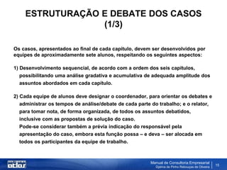 ESTRUTURAÇÃO E DEBATE DOS CASOS
                 (1/3)

Os casos, apresentados ao final de cada capítulo, devem ser desenvolvidos por
equipes de aproximadamente sete alunos, respeitando os seguintes aspectos:

1) Desenvolvimento sequencial, de acordo com a ordem dos seis capítulos,
  possibilitando uma análise gradativa e acumulativa de adequada amplitude dos
  assuntos abordados em cada capítulo.

2) Cada equipe de alunos deve designar o coordenador, para orientar os debates e
  administrar os tempos de análise/debate de cada parte do trabalho; e o relator,
  para tomar nota, de forma organizada, de todos os assuntos debatidos,
  inclusive com as propostas de solução do caso.
  Pode-se considerar também a prévia indicação do responsável pela
  apresentação do caso, embora esta função possa – e deva – ser alocada em
  todos os participantes da equipe de trabalho.



                                                        Manual de Consultoria Empresarial
                                                          Djalma de Pinho Rebouças de Oliveira
                                                                                                 15
 