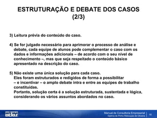 ESTRUTURAÇÃO E DEBATE DOS CASOS
                 (2/3)

3) Leitura prévia do conteúdo do caso.

4) Se for julgado necessário para aprimorar o processo de análise e
   debate, cada equipe de alunos pode complementar o caso com os
   dados e informações adicionais – de acordo com o seu nível de
   conhecimento –, mas que seja respeitado o conteúdo básico
   apresentado na descrição do caso.

5) Não existe uma única solução para cada caso.
   Eles foram estruturados e redigidos de forma a possibilitar
   – e incentivar – o amplo debate intra e entre as equipes de trabalho
   constituídas.
   Portanto, solução certa é a solução estruturada, sustentada e lógica,
   considerando os vários assuntos abordados no caso.



                                                   Manual de Consultoria Empresarial
                                                     Djalma de Pinho Rebouças de Oliveira
                                                                                            16
 